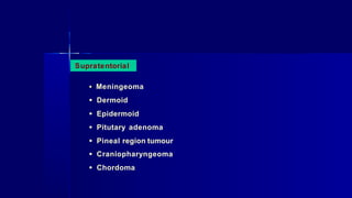 Supratentorial
• Meningeoma
• Dermoid
• Epidermoid
• Pitutary adenoma
• Pineal region tumour
• Craniopharyngeoma
• Chordoma
 