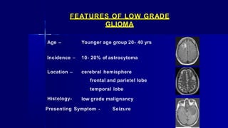 FEATURES OF LOW GRADE
GLIOMA
Age – Younger age group 20- 40 yrs
Incidence – 10- 20% of astrocytoma
Location –
Histology-
cerebral hemisphere
frontal and parietel lobe
temporal lobe
low grade malignancy
Presenting Symptom - Seizure
 