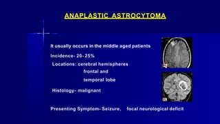 ANAPLASTIC ASTROCYTOMA
It usually occurs in the middle aged patients
Incidence- 20- 25%
Locations: cerebral hemispheres
frontal and
temporal lobe
Histology- malignant
Presenting Symptom- Seizure, focal neurological deficit
 