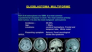 GLIOBLASTOMA MULTIFORME
Half of all astrocytoma are GBM. It is most common
supratentorial neoplasm in adult. The most common primary
brain tumour, it is also the most malignant astrocytoma
Incidence –
Age-
Locations-
Presenting symptom-
deficit,
40-50%.
> 50yrs.
cerebral hemisphere, Frontal and
temporal lobe, White mater
Seizure, Focal neurological
stroke like syndroms
 