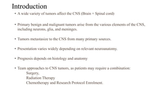 Introduction
• A wide variety of tumors affect the CNS (Brain + Spinal cord)
• Primary benign and malignant tumors arise from the various elements of the CNS,
including neurons, glia, and meninges.
• Tumors metastasize to the CNS from many primary sources.
• Presentation varies widely depending on relevant neuroanatomy.
• Prognosis depends on histology and anatomy
• Team approaches to CNS tumors, as patients may require a combination:
Surgery,
Radiation Therapy
Chemotherapy and Research Protocol Enrolment.
 