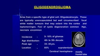 OLIGODENDROGLIOMA
Arise from a specific type of glial cell- Oligodendrocyte. These
are typically unencapsulated but well circumscribed focal
white matter tumours that may extent into the cortex and
leptomeninges. Foci of cystic degeneration common Hge,
necrosis uncommon
Incidence -
Age distribution-
Peak age
Location
-
-
5- 10% of gliomas
4th to 5th decade
35- 45 yrs.
85% supratentorial
Cerebral hemisphere- mostly
frontal lobe
 
