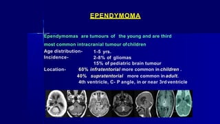 EPENDYMOMA
Ependymomas are tumours of the young and are third
most common intracranial tumour ofchildren
Age distribution-
Incidence-
1-5 yrs.
2-8% of gliomas
15% of pediatric brain tumour
Location- 60% infratentorial more common in children .
40% supratentorial more common inadult.
4th ventricle, C- P angle, in or near 3rd ventricle
 
