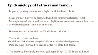 Epidemiology of Intracranial tumour
• In general, primary brain tumors is higher in whites than in blacks
• Males are more likely to be diagnosed with brain tumors than females-( 1.5:1 )
• Meningiomas and pituitary adenomas are slightly more common in women than in men.
• Mortality is higher in males than in females.
• Brain tumours are responsible for 2% of all cancer deaths.
• The incidence varies with age.
In children CNS tumours comprise 20 % of all childhood malignancies.
Peak at 2 years followed by a decline for the rest of the first decade.
• The incidence then slowly increases, peaking at 20 per 100 000 in late adulthood.
 