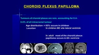 CHOROID PLEXUS PAPILLOMA
Tumours of choroid plexus are rare, accounting for 0.4-
0.6% of all intracranial tumour
Age distribution- > 85% occurs in children
Location In children MC site lateral ventricle
In adult most of the choroid plexus
papilloma occurs in 4th ventricle
 