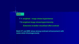 MRI
T 1 weighted image shows hypointense
T 2 weighted image showshyperintensity
Extension is better visualized after contrast
Both CT and MRI show strong contrast enhancement with
some what inhomogenously
 