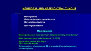 MENINGEAL AND MESENCHYMAL TUMOUR
Meningiomas
Malignant mesenchymal tumour
Hemangiopericytoma
Hemangioblastoma
Meningiomas
Meningiomas are most common nonglial primary brain tumour
Most common extra axial tumour ( 13- 18%)
Age – adult tumour 40- 60yrs
Sex- more in female
Cytogenetics- chromosome 22 is important for pathogenesis
of meningioma
 