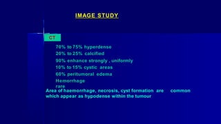 IMAGE STUDY
CT
70% to 75% hyperdense
20% to 25% calcified
90% enhance strongly , uniformly
10% to 15% cystic areas
60% peritumoral edema
Hemorrhage
rare
Area of haemorrhage, necrosis, cyst formation are common
which appear as hypodense within the tumour
 