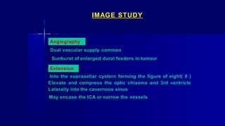 IMAGE STUDY
Angiography
Dual vascular supply common
Sunburst of enlarged dural feeders in tumour
Extension
Into the suprasellar cystern forming the figure of eight( 8 )
Elevate and compress the optic chiasma and 3rd ventricle
Laterally into the cavernous sinus
May encase the ICA or narrow the vessels
 