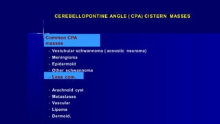 Common CPA
masses
- Vestubular schwannoma ( acoustic neuroma)
- Meningioma
- Epidermoid
- Other schwannoma
- Less com.
- Arachnoid cyst
- Metastases
- Vascular
- Lipoma
- Dermoid.
CEREBELLOPONTINE ANGLE ( CPA) CISTERN MASSES
 