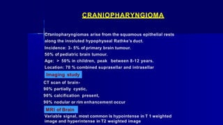 CRANIOPHARYNGIOMA
Craniopharyngiomas arise from the squamous epithelial rests
along the involuted hypophyseal Rathke’s duct.
Incidence: 3- 5% of primary brain tumour.
50% of pediatric brain tumour.
Age: > 50% in children, peak between 8-12 years.
Location: 70 % combined suprasellar and intrasellar
Imaging study
CT scan of brain-
90% partially cystic,
90% calcification present,
90% nodular or rim enhancement occur
MRI of Brain
Variable signal, most common is hypointense in T 1 weighted
image and hyperintense in T2 weighted image
 