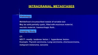 INTRACRANIAL METASTASES
Pathology
Welldefined circumscribed nodule of variable size
May be solid partially cystic, filled with mucinous material,
necrotic material, haemorrhagic fluid .
Imaging Study
CT:
NECT- mostly isodense lesion / hyperdense lesion-
Example- Thyroid carcinoma, Lung carcinoma, choriocarcinoma,
malignant melanoma, sarcoma
 