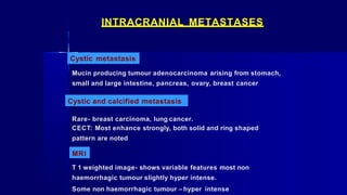 INTRACRANIAL METASTASES
Cystic metastasis
Mucin producing tumour adenocarcinoma arising from stomach,
small and large intestine, pancreas, ovary, breast cancer
Cystic and calcified metastasis
Rare- breast carcinoma, lung cancer.
CECT: Most enhance strongly, both solid and ring shaped
pattern are noted
MRI
T 1 weighted image- shows variable features most non
haemorrhagic tumour slightly hyper intense.
Some non haemorrhagic tumour – hyper intense
 