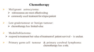  Malignant astrocytoma:
 -nitrosoureas are most effectivedrug
 commonly used treatmentforrelapsepatient
 Low gradetumour or benign tumour:
 chemotherapy has limitedvalue
 Medulloblastoma:
 respond totreatmentbut value of treatmentof patient survival – is unclear.
 Primary germ cell tumour & primary cerebral lymphoma:
chemotherapy has a role.
Chemotherapy
 