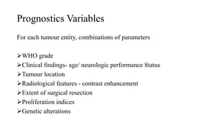 Prognostics Variables
For each tumour entity, combinations of parameters
WHO grade
Clinical findings- age/ neurologic performance Status
Tumour location
Radiological features - contrast enhancement
Extent of surgical resection
Proliferation indices
Genetic alterations
 