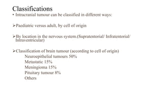 Classifications
• Intracranial tumour can be classified in different ways:
Paediatric versus adult, by cell of origin
By location in the nervous system.(Supratentorial/ Infratentorial/
Intraventricular)
Classification of brain tumour (according to cell of origin)
Neuroepithelial tumours 50%
Metastatic 15%
Meningioma 15%
Pituitary tumour 8%
Others
 