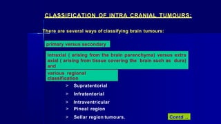 CLASSIFICATION OF INTRA CRANIAL TUMOURS:
There are several ways of classifying brain tumours:
primary versus secondary
intraxial ( arising from the brain parenchyma) versus extra
axial ( arising from tissue covering the brain such as dura)
and
various regional
classification
> Supratentorial
> Infratentorial
> Intraventricular
> Pineal region
> Sellar region tumours. Contd ..
 