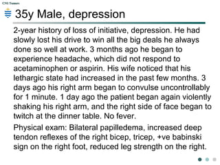 CNS TumorsCNS Tumors
SAQ / KFP
 Indication of a child hitting
his head?
 Why did the child have a
headache?
 If the child does have
hydrocephalus, at what level
is the ventricular system
being obstructed at?
 Should a lumbar puncture be
performed?
 Where in the cerebellum is
the lesion located?
 Indicating headache.
 Increased ICP, tum.
 4th
ventricle.
 No – coning…*
 Central – vermis
 