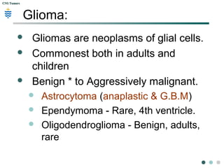 CNS TumorsCNS Tumors
Glioma:
 Gliomas are neoplasms of glial cells.
 Commonest both in adults and
children
 Benign * to Aggressively malignant.
 Astrocytoma (anaplastic & G.B.M)
 Ependymoma - Rare, 4th ventricle.
 Oligodendroglioma - Benign, adults,
rare
 