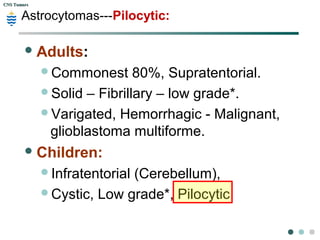 CNS TumorsCNS Tumors
Astrocytomas---Pilocytic:
Adults:
Commonest 80%, Supratentorial.
Solid – Fibrillary – low grade*.
Varigated, Hemorrhagic - Malignant,
glioblastoma multiforme.
Children:
Infratentorial (Cerebellum),
Cystic, Low grade*, Pilocytic
 