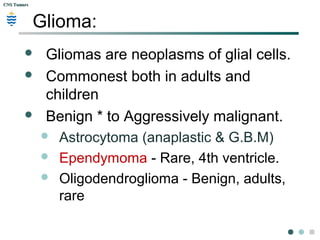 CNS TumorsCNS Tumors
Glioma:
 Gliomas are neoplasms of glial cells.
 Commonest both in adults and
children
 Benign * to Aggressively malignant.
 Astrocytoma (anaplastic & G.B.M)
 Ependymoma - Rare, 4th ventricle.
 Oligodendroglioma - Benign, adults,
rare
 