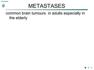 CNS TumorsCNS Tumors
Neurofibromatosis:
 NF2 – Gene mutation chromosome 22.
 1 in every 33,000-40,000 births
 Typically present with acoustic neuromas or vestibular
schwannomas.
 Tinnitus, balance disorders, and progressive hearing loss
 May also have meningiomas and juvenile cataracts.
 First-degree relative and on any 2 of the conditions listed for NF1.
 Patients with NF1 are at increased risk of malignancy.
 Annual ocular examinations are recommended. Genetic testing is
also advocated in patients with NF who wish to have children.
 Surgery has been a successful treatment for the lesions
themselves; however, recurrence often occurs, and nerve
damage is a risk when tumors are located along neural pathways
 (National Institute of Neurologic Disorders and Stroke, 2006).
 