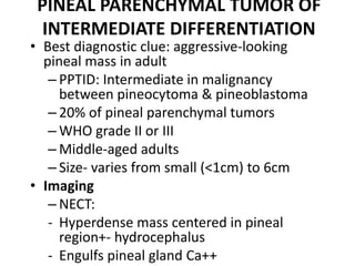 PINEAL PARENCHYMAL TUMOR OF
INTERMEDIATE DIFFERENTIATION
• Best diagnostic clue: aggressive-looking
pineal mass in adult
– PPTID: Intermediate in malignancy
between pineocytoma & pineoblastoma
– 20% of pineal parenchymal tumors
– WHO grade II or III
– Middle-aged adults
– Size- varies from small (<1cm) to 6cm
• Imaging
– NECT:
- Hyperdense mass centered in pineal
region+- hydrocephalus
- Engulfs pineal gland Ca++
 