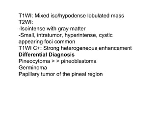 T1WI: Mixed iso/hypodense lobulated mass
T2WI:
-Isointense with gray matter
-Small, intratumor, hyperintense, cystic
appearing foci common
T1WI C+: Strong heterogeneous enhancement
Differential Diagnosis
Pineocytoma > > pineoblastoma
Germinoma
Papillary tumor of the pineal region
 