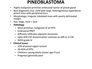 PINEOBLASTOMA
• Highly malignant primitive embryonal tumor of pineal gland
• Best diagnostic clue: child with large, heterogeneous hyperdense
pineal mass with peripheral Ca++
• Morphology: irregular lobulated mass with poorly delineated
margin
• Size: large, most > 3cm
• Pathology
– Most primitive, malignant of all PPTs
– Embryonal PNET
– Diffusely infiltrates adjacent structures
– Upto 45% CSF dissemination common on MR or in CSF
– WHO grade IV
• Clinical Issues
– 15% of pineal region tumors
– 30-45% of PPTs
– Children> young adults (mean age=3 yrs)
– Prognosis generally poor
 