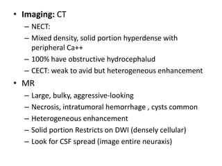 • Imaging: CT
– NECT:
– Mixed density, solid portion hyperdense with
peripheral Ca++
– 100% have obstructive hydrocephalud
– CECT: weak to avid but heterogeneous enhancement
• MR
– Large, bulky, aggressive-looking
– Necrosis, intratumoral hemorrhage , cysts common
– Heterogeneous enhancement
– Solid portion Restricts on DWI (densely cellular)
– Look for CSF spread (image entire neuraxis)
 