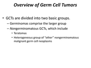 Overview of Germ Cell Tumors
• GCTs are divided into two basic groups.
– Germinomas comprise the larger group
– Nongerminomatous GCTs, which include
• Teratomas
• Heterogeneous group of “other” nongerminomatous
malignant germ cell neoplasms
 