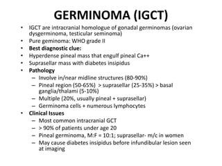 GERMINOMA (IGCT)
• IGCT are intracranial homologue of gonadal germinomas (ovarian
dysgerminoma, testicular seminoma)
• Pure geminoma: WHO grade II
• Best diagnostic clue:
• Hyperdense pineal mass that engulf pineal Ca++
• Suprasellar mass with diabetes insipidus
• Pathology
– Involve in/near midline structures (80-90%)
– Pineal region (50-65%) > suprasellar (25-35%) > basal
ganglia/thalami (5-10%)
– Multiple (20%, usually pineal + suprasellar)
– Germinoma cells + numerous lymphocytes
• Clinical Issues
– Most common intracranial GCT
– > 90% of patients under age 20
– Pineal germinoma, M:F = 10:1; suprasellar- m/c in women
– May cause diabetes insipidus before infundibular lesion seen
at imaging
 