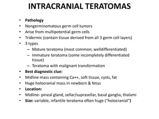 INTRACRANIAL TERATOMAS
• Pathology
• Nongerminomatous germ cell tumors
• Arise from multipotential germ cells
• Tridermic (contain tissue derived from all 3 germ cell layers)
• 3 types
– Mature teratoma (most common; welldifferentiated)
– Immature teratoma (some incompletely differentiated
tissue)
– Teratoma with malignant transformation
• Best diagnostic clue:
• Midline mass containing Ca++, soft tissue, cysts, fat
• Huge holocranial mass in newborn & fetus
• Location:
• Midline- pineal gland, sellar/suprasellar, basal ganglia, thalami
• Size: variable, infantile teratoma often huge (“holocranial”)
 