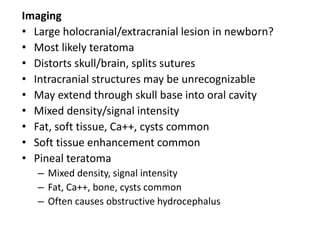Imaging
• Large holocranial/extracranial lesion in newborn?
• Most likely teratoma
• Distorts skull/brain, splits sutures
• Intracranial structures may be unrecognizable
• May extend through skull base into oral cavity
• Mixed density/signal intensity
• Fat, soft tissue, Ca++, cysts common
• Soft tissue enhancement common
• Pineal teratoma
– Mixed density, signal intensity
– Fat, Ca++, bone, cysts common
– Often causes obstructive hydrocephalus
 