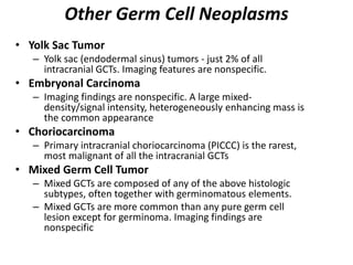 Other Germ Cell Neoplasms
• Yolk Sac Tumor
– Yolk sac (endodermal sinus) tumors - just 2% of all
intracranial GCTs. Imaging features are nonspecific.
• Embryonal Carcinoma
– Imaging findings are nonspecific. A large mixed-
density/signal intensity, heterogeneously enhancing mass is
the common appearance
• Choriocarcinoma
– Primary intracranial choriocarcinoma (PICCC) is the rarest,
most malignant of all the intracranial GCTs
• Mixed Germ Cell Tumor
– Mixed GCTs are composed of any of the above histologic
subtypes, often together with germinomatous elements.
– Mixed GCTs are more common than any pure germ cell
lesion except for germinoma. Imaging findings are
nonspecific
 