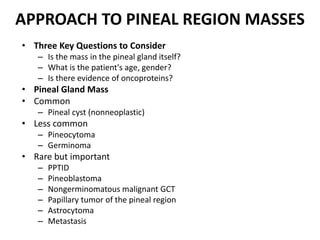 APPROACH TO PINEAL REGION MASSES
• Three Key Questions to Consider
– Is the mass in the pineal gland itself?
– What is the patient's age, gender?
– Is there evidence of oncoproteins?
• Pineal Gland Mass
• Common
– Pineal cyst (nonneoplastic)
• Less common
– Pineocytoma
– Germinoma
• Rare but important
– PPTID
– Pineoblastoma
– Nongerminomatous malignant GCT
– Papillary tumor of the pineal region
– Astrocytoma
– Metastasis
 