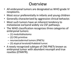 Overview
• All embryonal tumors are designated as WHO grade IV
neoplasms.
• Most occur preferentially in infants and young children
• Generally characterized by aggressive clinical behavior.
• Most such tumors have an inherent tendency to
metastasize earlyand widely via CSF pathways.
• The WHO classification recognizes three categories of
embryonal tumors:
– (1) medulloblastoma
– (2) CNS primitive
– neuroectodermal tumors (PNETs)
– (3) atypical teratoid/rhabdoid tumor.
• A newly recognized subtype of CNS PNETs known as
embryonal tumor with abundant neuropil and true
rosettes (ETANTR).
 