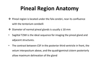 Pineal Region Anatomy
 Pineal region is located under the falx cerebri, near its confluence
with the tentorium cerebelli
 Diameter of normal pineal glands is usually ≤ 10 mm
• Sagittal T2WI is the ideal sequence for imaging the pineal gland and
adjacent structures.
• The contrast between CSF in the posterior third ventricle in front, the
velum interpositum above, and the quadrigeminal cistern posteriorly
allow maximum delineation of the gland
 