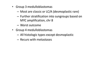 • Group 3 medulloblastomas
– Most are classic or LC/A (desmoplastic rare)
– Further stratification into sungroups based on
MYC amplification, chr 8
– Worst outcome
• Group 4 medulloblastomas
– All histologic types except desmoplastic
– Recurs with metastases
 