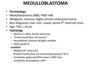 MEDULLOBLASTOMA
• Terminology
• Medulloblastoma (MB); PNET-MB
• Malignant, invasive, highly cellular embryonal tumor
• Best diagnostic clue: m/c- round, dense 4th ventricle mass
• Age: 75% < 10 yrs
• Pathology
– Midline (> 85%, fourth ventricle)
– “Small round blue cell tumor”
– Neuroblastic (Homer-Wright) rosettes
– WHO grade IV
Location
- Midline (4th ventricle)
Predominantly (but not exclusively) groups 3 & 4
- Cerebellar peduncle/CPA cistern: WNT m/c
- Cerebellar hemisphere: SHH
 