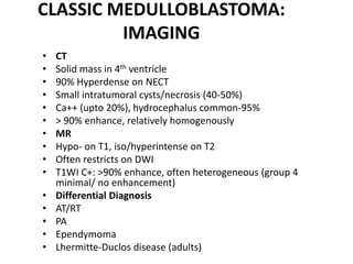 CLASSIC MEDULLOBLASTOMA:
IMAGING
• CT
• Solid mass in 4th ventricle
• 90% Hyperdense on NECT
• Small intratumoral cysts/necrosis (40-50%)
• Ca++ (upto 20%), hydrocephalus common-95%
• > 90% enhance, relatively homogenously
• MR
• Hypo- on T1, iso/hyperintense on T2
• Often restricts on DWI
• T1WI C+: >90% enhance, often heterogeneous (group 4
minimal/ no enhancement)
• Differential Diagnosis
• AT/RT
• PA
• Ependymoma
• Lhermitte-Duclos disease (adults)
 