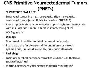 CNS Primitive Neuroectodermal Tumors
(PNETs)
• SUPRATENTORIAL PNETs
• Embryonal tumor in an extracerebellar site vs. cerebellar
embryonal tumor (medulloblastoma a.k.a. PNET-MB)
• Best diagnostic clue: large, complex appearing hemispheric mass
with minimal peritumoral edema in infant/young child
• WHO grade IV
• Etiology
• Composed of undifferentiated neuroepithelial cells
• Broad capacity for divergent differentiation – astrocytic,
ependuymal, neuronal, muscular, melanotic elements
• Pathology
• Location: cerebral hemisphere(cortical/subcortical, thalamic),
suprasellar, pineal
• Morphology: sharply delineated to diffusely infiltrative
 