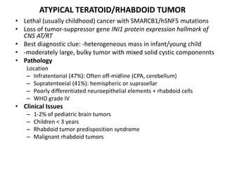 ATYPICAL TERATOID/RHABDOID TUMOR
• Lethal (usually childhood) cancer with SMARCB1/hSNF5 mutations
• Loss of tumor-suppressor gene INI1 protein expression hallmark of
CNS AT/RT
• Best diagnostic clue: -heterogeneous mass in infant/young child
• -moderately large, bulky tumor with mixed solid cystic componennts
• Pathology
Location
– Infratentorial (47%): Often off-midline (CPA, cerebellum)
– Supratentoeial (41%): hemispheric or suprasellar
– Poorly differentiated neuroepithelial elements + rhabdoid cells
– WHO grade IV
• Clinical Issues
– 1-2% of pediatric brain tumors
– Children < 3 years
– Rhabdoid tumor predisposition syndrome
– Malignant rhabdoid tumors
 