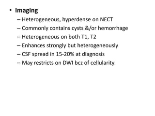 • Imaging
– Heterogeneous, hyperdense on NECT
– Commonly contains cysts &/or hemorrhage
– Heterogeneous on both T1, T2
– Enhances strongly but heterogeneously
– CSF spread in 15-20% at diagnosis
– May restricts on DWI bcz of cellularity
 