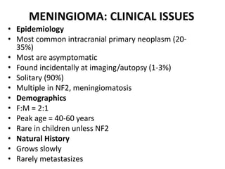 MENINGIOMA: CLINICAL ISSUES
• Epidemiology
• Most common intracranial primary neoplasm (20-
35%)
• Most are asymptomatic
• Found incidentally at imaging/autopsy (1-3%)
• Solitary (90%)
• Multiple in NF2, meningiomatosis
• Demographics
• F:M = 2:1
• Peak age = 40-60 years
• Rare in children unless NF2
• Natural History
• Grows slowly
• Rarely metastasizes
 