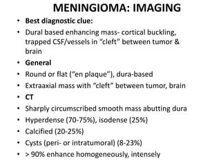 MENINGIOMA: IMAGING
• Best diagnostic clue:
• Dural based enhancing mass- cortical buckling,
trapped CSF/vessels in “cleft” between tumor &
brain
• General
• Round or flat (“en plaque”), dura-based
• Extraaxial mass with “cleft” between tumor, brain
• CT
• Sharply circumscribed smooth mass abutting dura
• Hyperdense (70-75%), isodense (25%)
• Calcified (20-25%)
• Cysts (peri- or intratumoral) (8-23%)
• > 90% enhance homogeneously, intensely
 