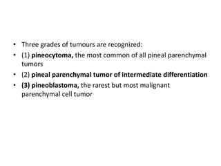 • Three grades of tumours are recognized:
• (1) pineocytoma, the most common of all pineal parenchymal
tumors
• (2) pineal parenchymal tumor of intermediate differentiation
• (3) pineoblastoma, the rarest but most malignant
parenchymal cell tumor
 