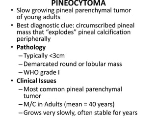 PINEOCYTOMA
• Slow growing pineal parenchymal tumor
of young adults
• Best diagnostic clue: circumscribed pineal
mass that “explodes” pineal calcification
peripherally
• Pathology
–Typically <3cm
–Demarcated round or lobular mass
–WHO grade I
• Clinical Issues
–Most common pineal parenchymal
tumor
–M/C in Adults (mean = 40 years)
–Grows very slowly, often stable for years
 