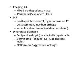 • Imaging: CT
– Mixed iso-/hypodense mass
– Peripheral (“exploded”) Ca++
• MR
– Iso-/hypointense on T1, hyperintense on T2
– Cysts common, may hemorrhage
– Variable enhancement (solid or peripheral)
• Differential diagnosis
– Benign pineal cyst (may be indistinguishable)
– Germinoma (“engulfs” Ca++, adolescent
males)
– PPTID (more “aggressive looking”)
 