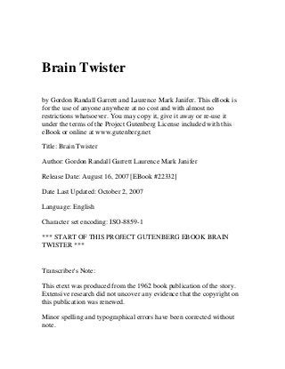 Brain Twister

by Gordon Randall Garrett and Laurence Mark Janifer. This eBook is
for the use of anyone anywhere at no cost and with almost no
restrictions whatsoever. You may copy it, give it away or re-use it
under the terms of the Project Gutenberg License included with this
eBook or online at www.gutenberg.net

Title: Brain Twister

Author: Gordon Randall Garrett Laurence Mark Janifer

Release Date: August 16, 2007 [EBook #22332]

Date Last Updated: October 2, 2007

Language: English

Character set encoding: ISO-8859-1

*** START OF THIS PROJECT GUTENBERG EBOOK BRAIN
TWISTER ***


Transcriber's Note:

This etext was produced from the 1962 book publication of the story.
Extensive research did not uncover any evidence that the copyright on
this publication was renewed.

Minor spelling and typographical errors have been corrected without
note.
 